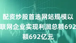 配资炒股首选网站规模以上互联网企业实现利润总额692亿元