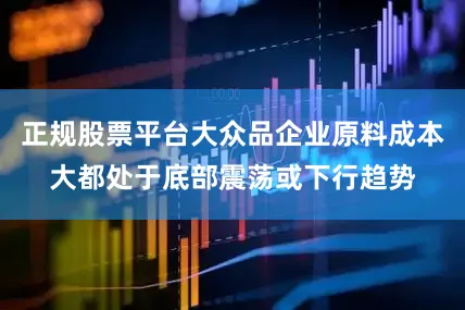 正规股票平台大众品企业原料成本大都处于底部震荡或下行趋势