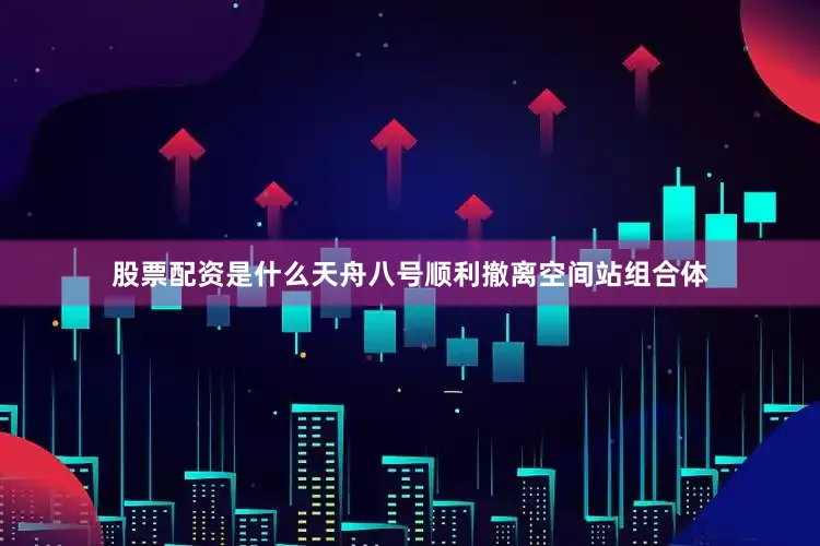 股票配资是什么天舟八号顺利撤离空间站组合体