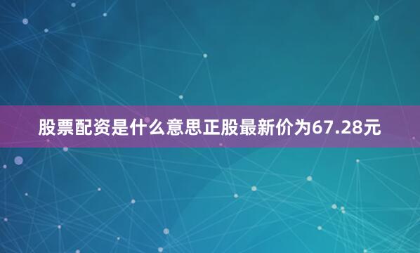 股票配资是什么意思正股最新价为67.28元