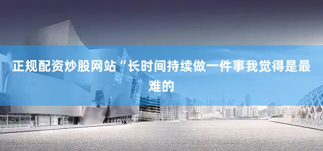 正规配资炒股网站　　“长时间持续做一件事我觉得是最难的