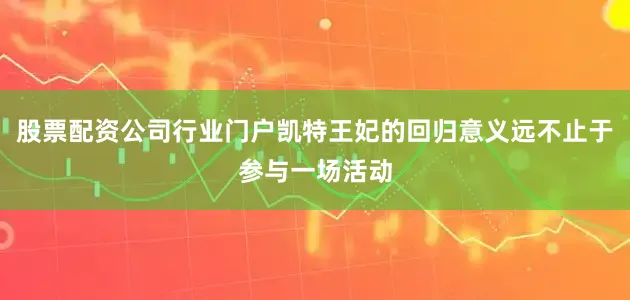 股票配资公司行业门户凯特王妃的回归意义远不止于参与一场活动