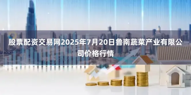 股票配资交易网2025年7月20日鲁南蔬菜产业有限公司价格行情