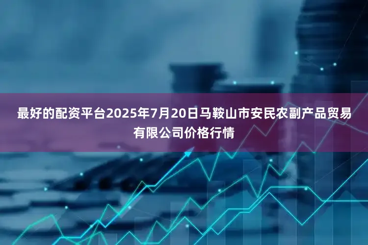 最好的配资平台2025年7月20日马鞍山市安民农副产品贸易有限公司价格行情