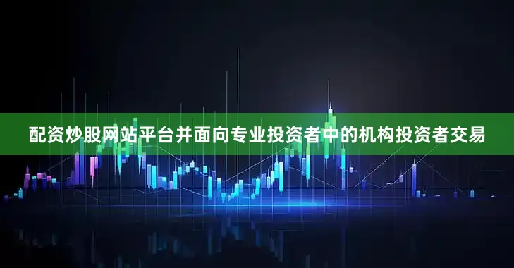 配资炒股网站平台并面向专业投资者中的机构投资者交易