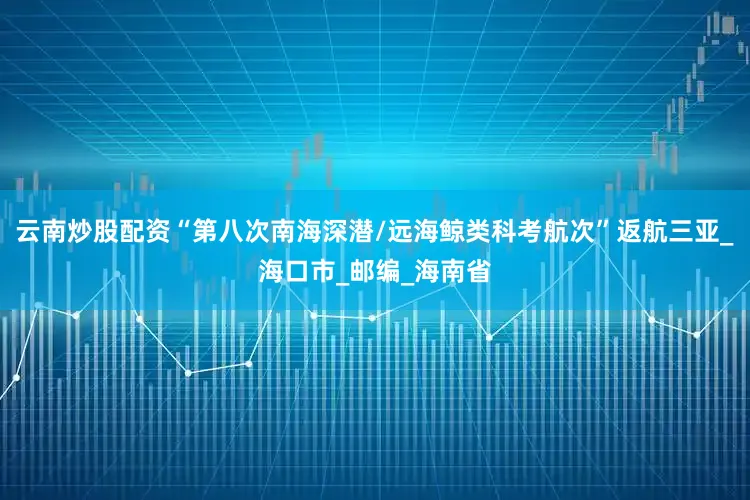 云南炒股配资“第八次南海深潜/远海鲸类科考航次”返航三亚_海口市_邮编_海南省