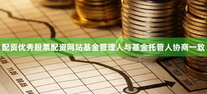 配资优秀股票配资网站基金管理人与基金托管人协商一致