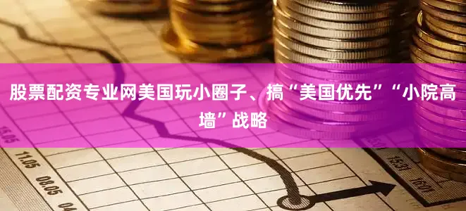 股票配资专业网美国玩小圈子、搞“美国优先”“小院高墙”战略