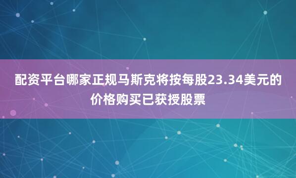 配资平台哪家正规马斯克将按每股23.34美元的价格购买已获授股票