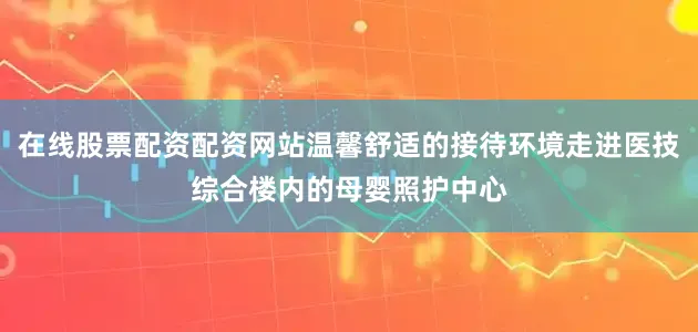 在线股票配资配资网站温馨舒适的接待环境走进医技综合楼内的母婴照护中心