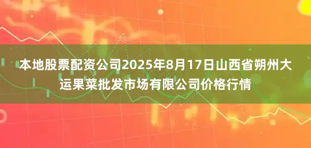 本地股票配资公司2025年8月17日山西省朔州大运果菜批发市场有限公司价格行情