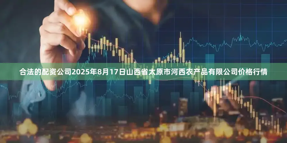 合法的配资公司2025年8月17日山西省太原市河西农产品有限公司价格行情