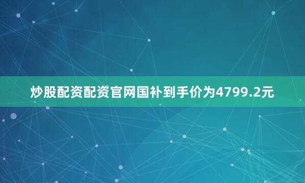 炒股配资配资官网国补到手价为4799.2元